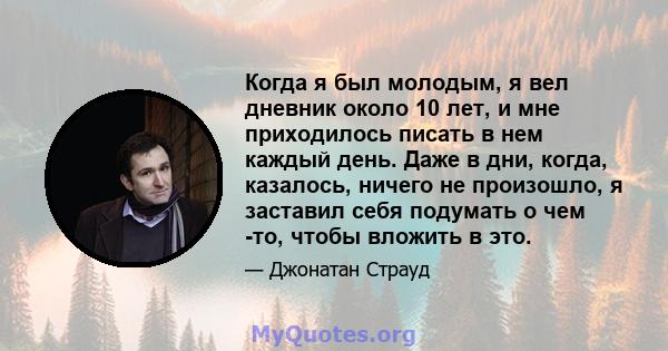 Когда я был молодым, я вел дневник около 10 лет, и мне приходилось писать в нем каждый день. Даже в дни, когда, казалось, ничего не произошло, я заставил себя подумать о чем -то, чтобы вложить в это.