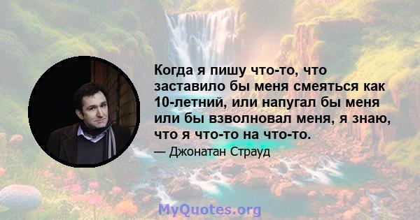 Когда я пишу что-то, что заставило бы меня смеяться как 10-летний, или напугал бы меня или бы взволновал меня, я знаю, что я что-то на что-то.