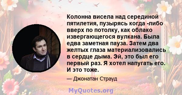 Колонна висела над серединой пятилетия, пузырясь когда -либо вверх по потолку, как облако извергающегося вулкана. Была едва заметная пауза. Затем два желтых глаза материализовались в сердце дыма. Эй, это был его первый