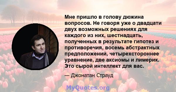 Мне пришло в голову дюжина вопросов. Не говоря уже о двадцати двух возможных решениях для каждого из них, шестнадцать, полученных в результате гипотез и противоречия, восемь абстрактных предположений, четырехстороннее