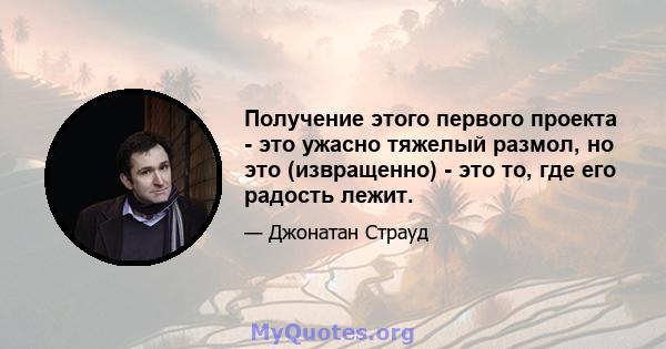 Получение этого первого проекта - это ужасно тяжелый размол, но это (извращенно) - это то, где его радость лежит.