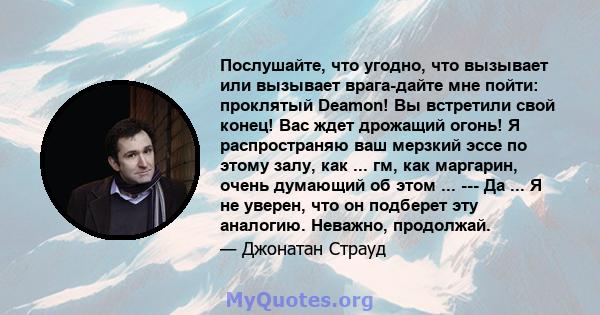 Послушайте, что угодно, что вызывает или вызывает врага-дайте мне пойти: проклятый Deamon! Вы встретили свой конец! Вас ждет дрожащий огонь! Я распространяю ваш мерзкий эссе по этому залу, как ... гм, как маргарин,