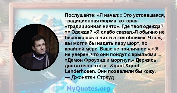 Послушайте: «Я начал:« Это устоявшаяся, традиционная форма, которая «традиционная ничто». Где твоя одежда? »« Одежда? »Я слабо сказал.-Я обычно не беспокоюсь о них в этом облике». Что ж, вы могли бы надеть пару шорт, по 