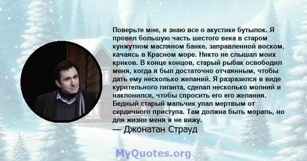 Поверьте мне, я знаю все о акустике бутылок. Я провел большую часть шестого века в старом кунжутном масляном банке, заправленной воском, качаясь в Красном море. Никто не слышал моих криков. В конце концов, старый рыбак