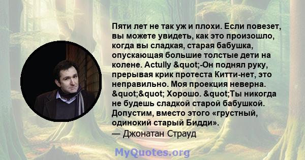 Пяти лет не так уж и плохи. Если повезет, вы можете увидеть, как это произошло, когда вы сладкая, старая бабушка, опускающая большие толстые дети на колене. Actully "-Он поднял руку, прерывая крик протеста