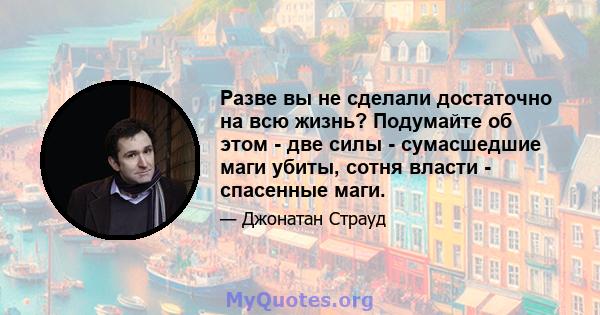 Разве вы не сделали достаточно на всю жизнь? Подумайте об этом - две силы - сумасшедшие маги убиты, сотня власти - спасенные маги.