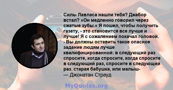 Силы Лавласа нашли тебя? Джабор встал? »Он медленно говорил через сжатые зубы.« Я пошел, чтобы получить газету, - это становится все лучше и лучше! Я с сожалением покачал головой. - Вы должны оставить такое опасное