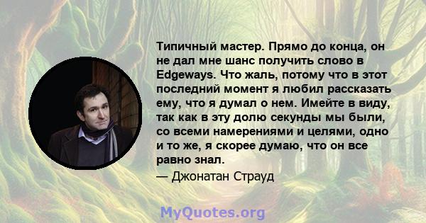 Типичный мастер. Прямо до конца, он не дал мне шанс получить слово в Edgeways. Что жаль, потому что в этот последний момент я любил рассказать ему, что я думал о нем. Имейте в виду, так как в эту долю секунды мы были,