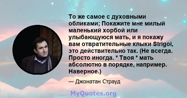 То же самое с духовными обликами; Покажите мне милый маленький хорбой или улыбающуюся мать, и я покажу вам отвратительные клыки Strigoi, это действительно так. (Не всегда. Просто иногда. * Твоя * мать абсолютно в