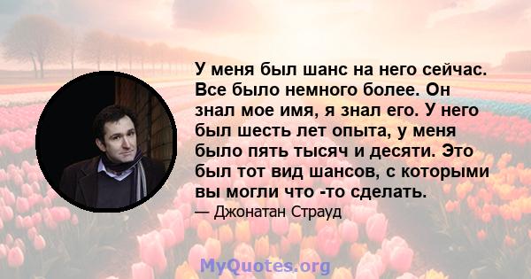 У меня был шанс на него сейчас. Все было немного более. Он знал мое имя, я знал его. У него был шесть лет опыта, у меня было пять тысяч и десяти. Это был тот вид шансов, с которыми вы могли что -то сделать.