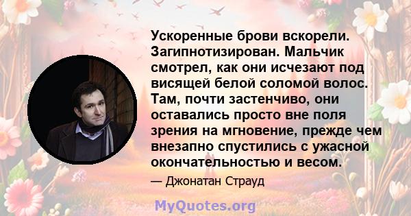 Ускоренные брови вскорели. Загипнотизирован. Мальчик смотрел, как они исчезают под висящей белой соломой волос. Там, почти застенчиво, они оставались просто вне поля зрения на мгновение, прежде чем внезапно спустились с 