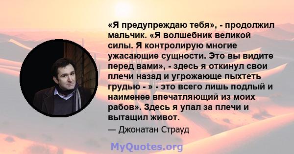 «Я предупреждаю тебя», - продолжил мальчик. «Я волшебник великой силы. Я контролирую многие ужасающие сущности. Это вы видите перед вами», - здесь я откинул свои плечи назад и угрожающе пыхтеть грудью - » - это всего