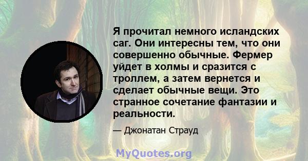 Я прочитал немного исландских саг. Они интересны тем, что они совершенно обычные. Фермер уйдет в холмы и сразится с троллем, а затем вернется и сделает обычные вещи. Это странное сочетание фантазии и реальности.