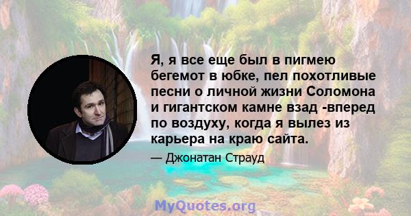 Я, я все еще был в пигмею бегемот в юбке, пел похотливые песни о личной жизни Соломона и гигантском камне взад -вперед по воздуху, когда я вылез из карьера на краю сайта.