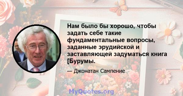 Нам было бы хорошо, чтобы задать себе такие фундаментальные вопросы, заданные эрудийской и заставляющей задуматься книга [Бурумы.