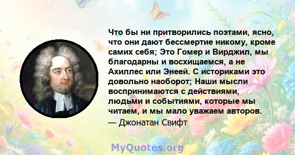 Что бы ни притворились поэтами, ясно, что они дают бессмертие никому, кроме самих себя; Это Гомер и Вирджил, мы благодарны и восхищаемся, а не Ахиллес или Энеей. С историками это довольно наоборот; Наши мысли