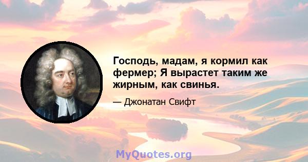 Господь, мадам, я кормил как фермер; Я вырастет таким же жирным, как свинья.