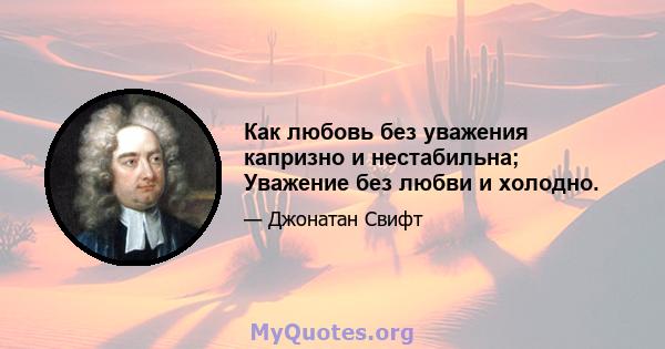 Как любовь без уважения капризно и нестабильна; Уважение без любви и холодно.