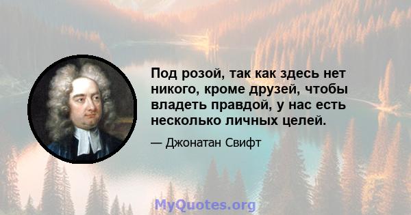 Под розой, так как здесь нет никого, кроме друзей, чтобы владеть правдой, у нас есть несколько личных целей.