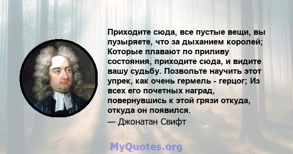 Приходите сюда, все пустые вещи, вы пузыряете, что за дыханием королей; Которые плавают по приливу состояния, приходите сюда, и видите вашу судьбу. Позвольте научить этот упрек, как очень гермель - герцог; Из всех его