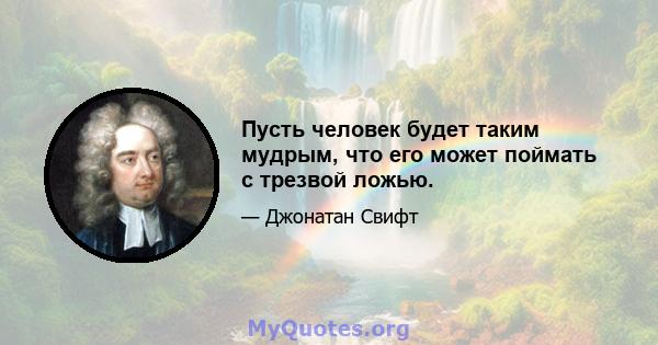 Пусть человек будет таким мудрым, что его может поймать с трезвой ложью.