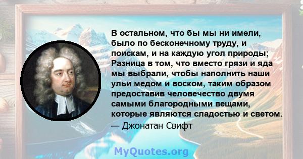 В остальном, что бы мы ни имели, было по бесконечному труду, и поискам, и на каждую угол природы; Разница в том, что вместо грязи и яда мы выбрали, чтобы наполнить наши ульи медом и воском, таким образом предоставив