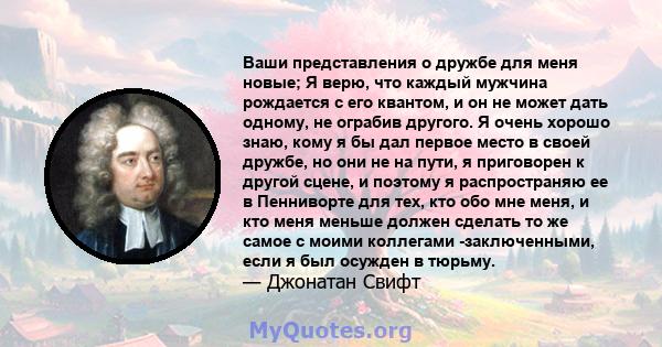 Ваши представления о дружбе для меня новые; Я верю, что каждый мужчина рождается с его квантом, и он не может дать одному, не ограбив другого. Я очень хорошо знаю, кому я бы дал первое место в своей дружбе, но они не на 