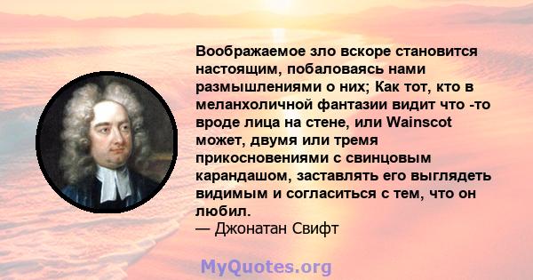 Воображаемое зло вскоре становится настоящим, побаловаясь нами размышлениями о них; Как тот, кто в меланхоличной фантазии видит что -то вроде лица на стене, или Wainscot может, двумя или тремя прикосновениями с