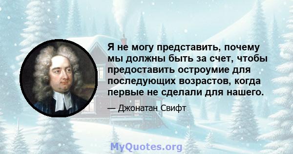 Я не могу представить, почему мы должны быть за счет, чтобы предоставить остроумие для последующих возрастов, когда первые не сделали для нашего.