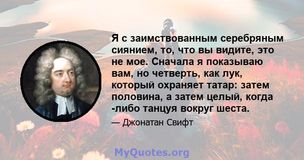 Я с заимствованным серебряным сиянием, то, что вы видите, это не мое. Сначала я показываю вам, но четверть, как лук, который охраняет татар: затем половина, а затем целый, когда -либо танцуя вокруг шеста.