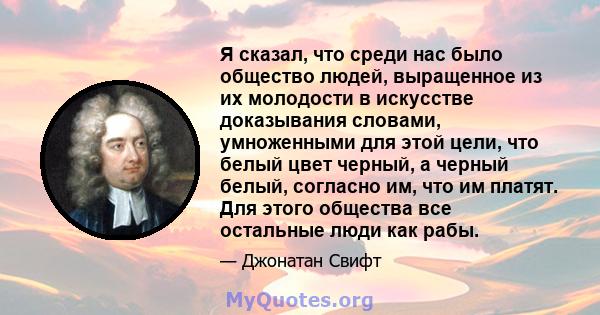 Я сказал, что среди нас было общество людей, выращенное из их молодости в искусстве доказывания словами, умноженными для этой цели, что белый цвет черный, а черный белый, согласно им, что им платят. Для этого общества