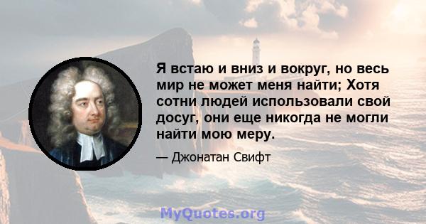 Я встаю и вниз и вокруг, но весь мир не может меня найти; Хотя сотни людей использовали свой досуг, они еще никогда не могли найти мою меру.