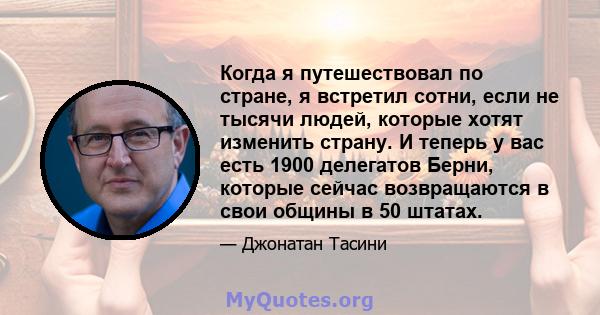 Когда я путешествовал по стране, я встретил сотни, если не тысячи людей, которые хотят изменить страну. И теперь у вас есть 1900 делегатов Берни, которые сейчас возвращаются в свои общины в 50 штатах.