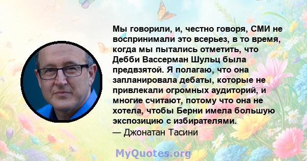 Мы говорили, и, честно говоря, СМИ не воспринимали это всерьез, в то время, когда мы пытались отметить, что Дебби Вассерман Шульц была предвзятой. Я полагаю, что она запланировала дебаты, которые не привлекали огромных