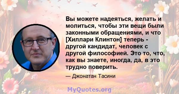 Вы можете надеяться, желать и молиться, чтобы эти вещи были законными обращениями, и что [Хиллари Клинтон] теперь - другой кандидат, человек с другой философией. Это то, что, как вы знаете, иногда, да, в это трудно