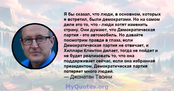 Я бы сказал, что люди, в основном, которых я встретил, были демократами. Но на самом деле это то, что - люди хотят изменить страну. Они думают, что Демократическая партия - это автомобиль. Но давайте посмотрим правде в