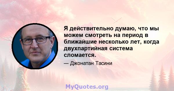 Я действительно думаю, что мы можем смотреть на период в ближайшие несколько лет, когда двухпартийная система сломается.