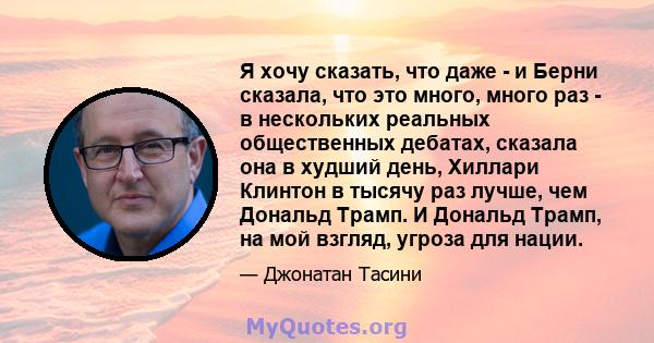 Я хочу сказать, что даже - и Берни сказала, что это много, много раз - в нескольких реальных общественных дебатах, сказала она в худший день, Хиллари Клинтон в тысячу раз лучше, чем Дональд Трамп. И Дональд Трамп, на