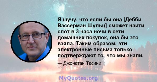 Я шучу, что если бы она [Дебби Вассерман Шульц] сможет найти слот в 3 часа ночи в сети домашних покупок, она бы это взяла. Таким образом, эти электронные письма только подтверждают то, что мы знали.