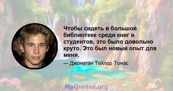 Чтобы сидеть в большой библиотеке среди книг и студентов, это было довольно круто. Это был новый опыт для меня.