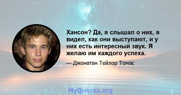 Хансон? Да, я слышал о них, я видел, как они выступают, и у них есть интересный звук. Я желаю им каждого успеха.