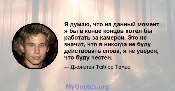 Я думаю, что на данный момент я бы в конце концов хотел бы работать за камерой. Это не значит, что я никогда не буду действовать снова, я не уверен, что буду честен.