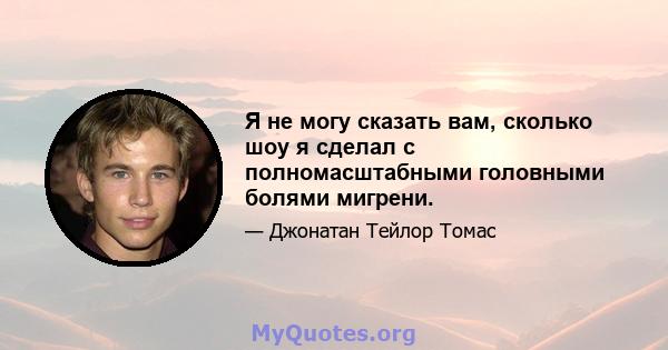 Я не могу сказать вам, сколько шоу я сделал с полномасштабными головными болями мигрени.