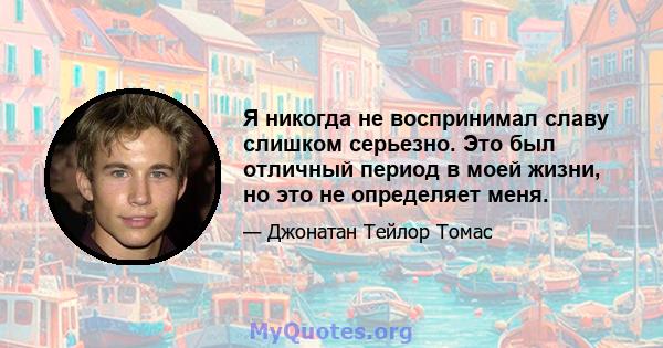 Я никогда не воспринимал славу слишком серьезно. Это был отличный период в моей жизни, но это не определяет меня.