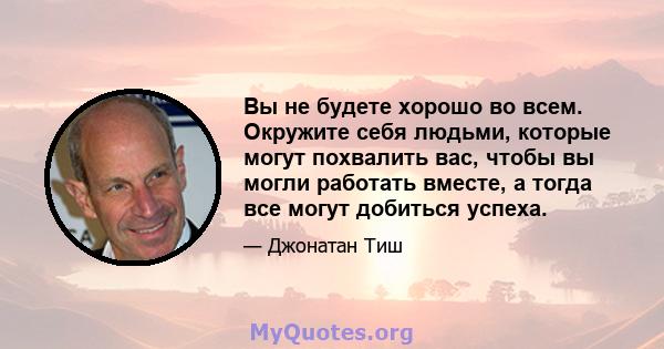 Вы не будете хорошо во всем. Окружите себя людьми, которые могут похвалить вас, чтобы вы могли работать вместе, а тогда все могут добиться успеха.