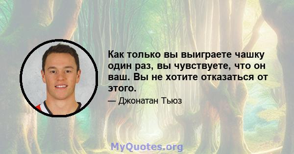 Как только вы выиграете чашку один раз, вы чувствуете, что он ваш. Вы не хотите отказаться от этого.