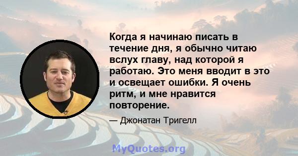 Когда я начинаю писать в течение дня, я обычно читаю вслух главу, над которой я работаю. Это меня вводит в это и освещает ошибки. Я очень ритм, и мне нравится повторение.