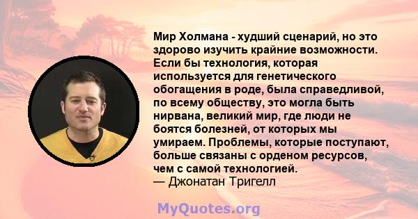 Мир Холмана - худший сценарий, но это здорово изучить крайние возможности. Если бы технология, которая используется для генетического обогащения в роде, была справедливой, по всему обществу, это могла быть нирвана,