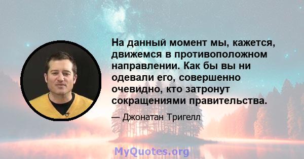 На данный момент мы, кажется, движемся в противоположном направлении. Как бы вы ни одевали его, совершенно очевидно, кто затронут сокращениями правительства.