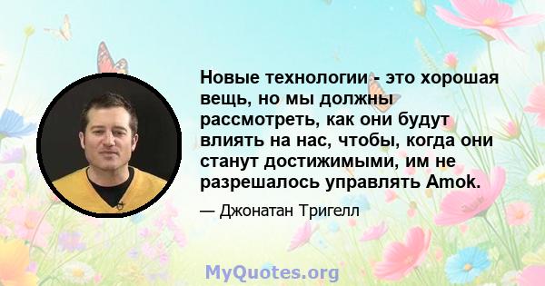 Новые технологии - это хорошая вещь, но мы должны рассмотреть, как они будут влиять на нас, чтобы, когда они станут достижимыми, им не разрешалось управлять Amok.